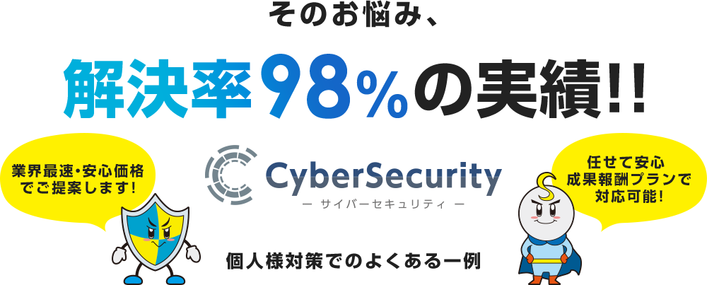 そのお悩み、解決率98％の実績！！サイバーセキュリティ 業界最安・安心価格でご提案します！任せて安心成果報酬プランで対応可能！個人様細作でよくある一例