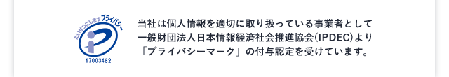 当社は個人情報を適切に取り扱っている事業者として一般財団法人日本情報経済社会推進協会(IPDEC)より「プライバシーマーク」の付与認定を受けています。