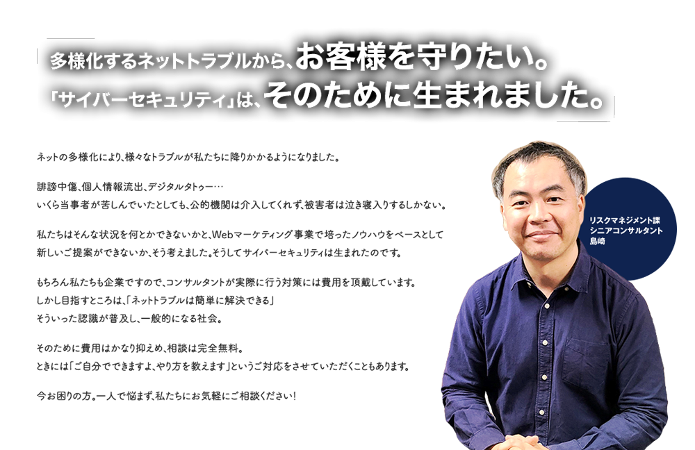 多様化するネットトラブルから、お客様を守りたい。「サイバーセキュリティ」は、そのために生まれました。リスクマネジメント課シニアコンサルタント島崎「ネットの多様化により、様々なトラブルが私たちに降りかかるようになりました。誹謗中傷、個人情報流出、デジタルタトゥー…いくら当事者が苦しんでいたとしても、公的機関は介入してくれず、被害者は泣き寝入りするしかない。私たちはそんな状況を何とかできないかと、WEBマーケティング事業で培ったノウハウをベースとして新しいご提案ができないか、そう考えました。そうしてサイバーセキュリティは生まれたのです。もちろん私たちも企業ですので、コンサルタントが実際に行う対策には費用を頂戴しています。しかし目指すところは、「ネットトラブルは簡単に解決できる」そういった認識が普及し、一般的になる社会。そのために費用はかなり抑えめ、相談は完全無料。ときには「ご自分でできますよ、やり方を教えます」というご対応をさせていただくこともあります。今お困りの方。一人で悩まず、私たちにお気軽にご相談ください！」